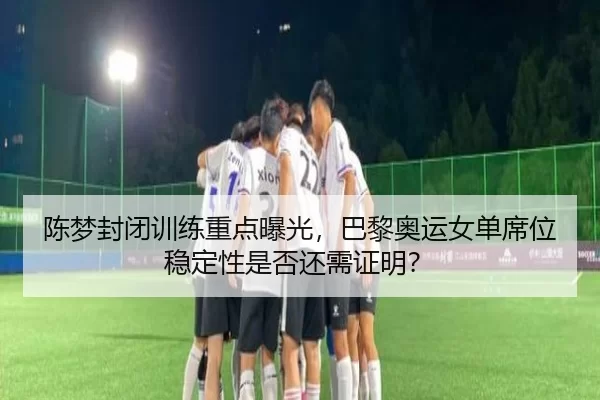 陈梦封闭训练重点曝光,巴黎奥运女单席位稳定性是否还需证明?