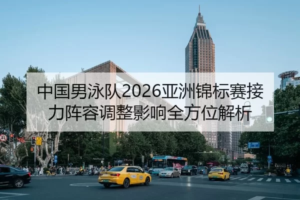 中国男泳队2026亚洲锦标赛接力阵容调整影响全方位解析